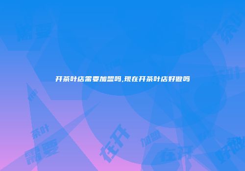开茶叶店需要加盟吗,现在开茶叶店好做吗