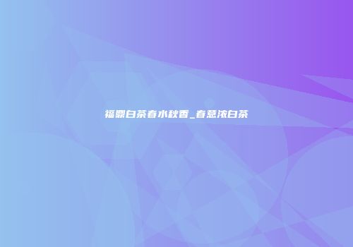 福鼎白茶春水秋香_春意浓白茶