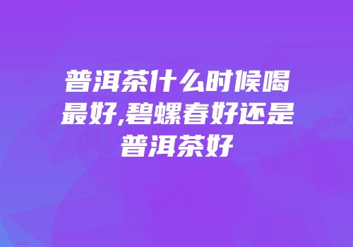普洱茶什么时候喝最好,碧螺春好还是普洱茶好
