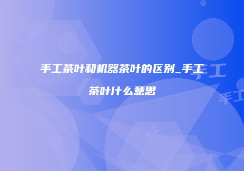 手工茶叶和机器茶叶的区别_手工茶叶什么意思