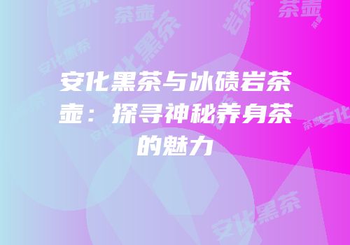 安化黑茶与冰碛岩茶壶：探寻神秘养身茶的魅力
