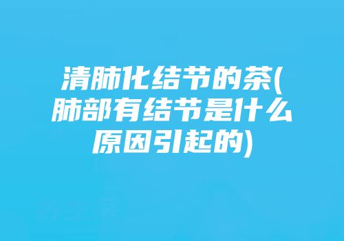清肺化结节的茶(肺部有结节是什么原因引起的)