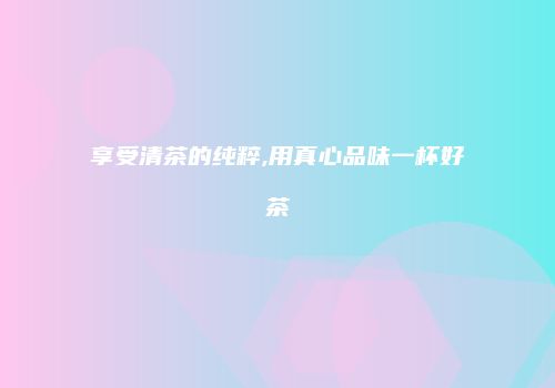 享受清茶的纯粹,用真心品味一杯好茶