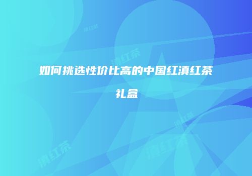 如何挑选性价比高的中国红滇红茶礼盒