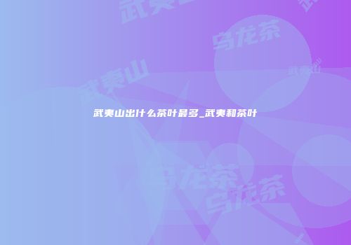 武夷山出什么茶叶最多_武夷和茶叶