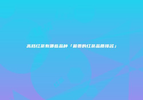 高档红茶有哪些品种「最贵的红茶品质排名」