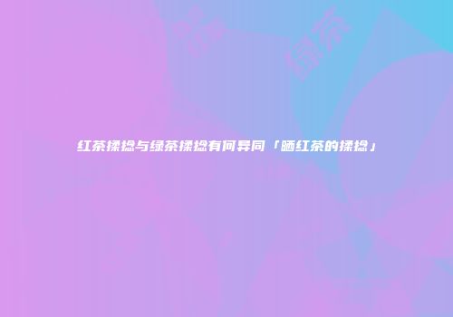 红茶揉捻与绿茶揉捻有何异同「晒红茶的揉捻」