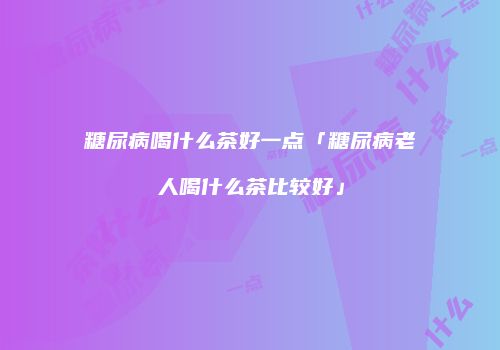 糖尿病喝什么茶好一点「糖尿病老人喝什么茶比较好」