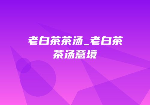老白茶茶汤_老白茶茶汤意境