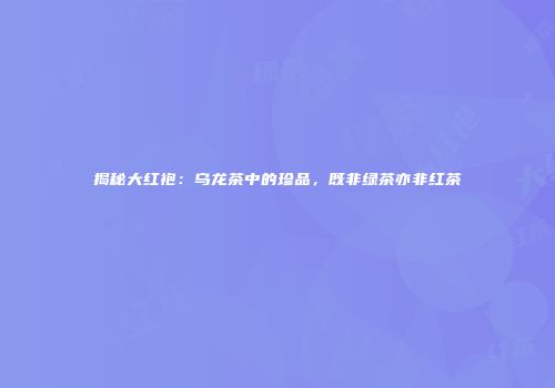 揭秘大红袍：乌龙茶中的珍品，既非绿茶亦非红茶