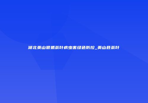 湖北英山狠抓茶叶病虫害绿色防控_英山县茶叶