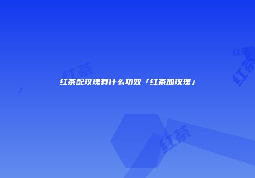 红茶配玫瑰有什么功效「红茶加玫瑰」