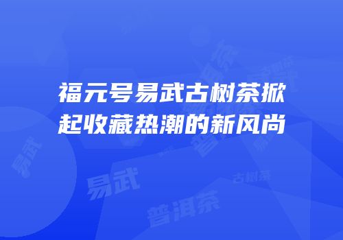 福元号易武古树茶掀起收藏热潮的新风尚