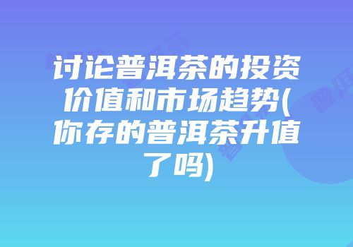 讨论普洱茶的投资价值和市场趋势(你存的普洱茶升值了吗)