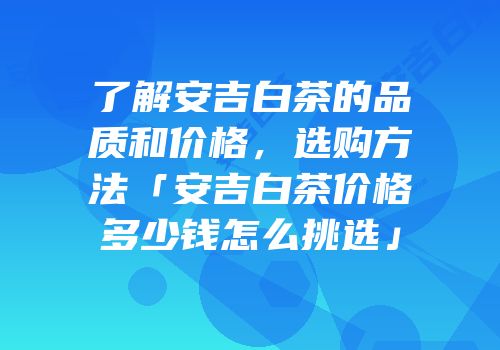 了解安吉白茶的品质和价格，选购方法「安吉白茶价格多少钱怎么挑选」