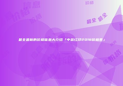 最全最新的价格信息大介绍「中茶红印2016价格表」