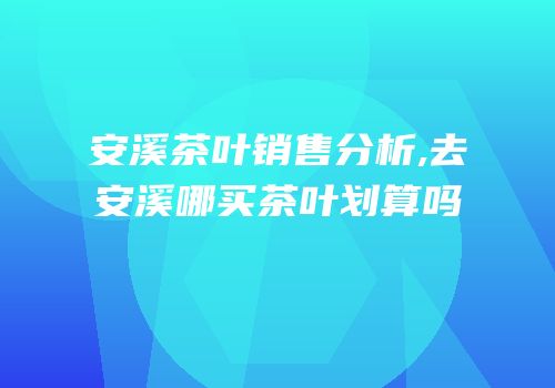 安溪茶叶销售分析,去安溪哪买茶叶划算吗