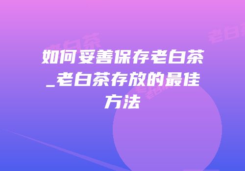 如何妥善保存老白茶_老白茶存放的最佳方法
