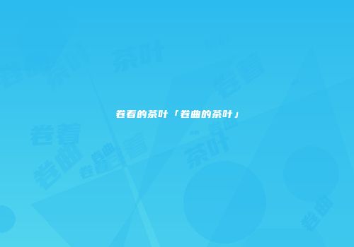 卷着的茶叶「卷曲的茶叶」