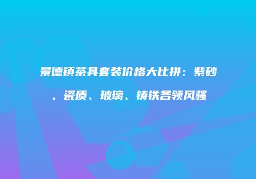 景德镇茶具套装价格大比拼：紫砂、瓷质、玻璃、铸铁各领风骚