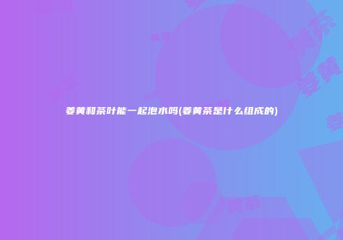 姜黄和茶叶能一起泡水吗(姜黄茶是什么组成的)