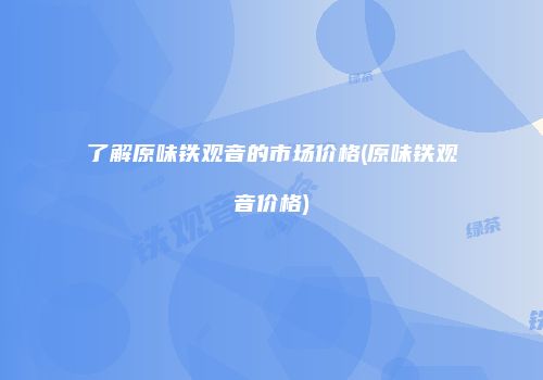 了解原味铁观音的市场价格(原味铁观音价格)