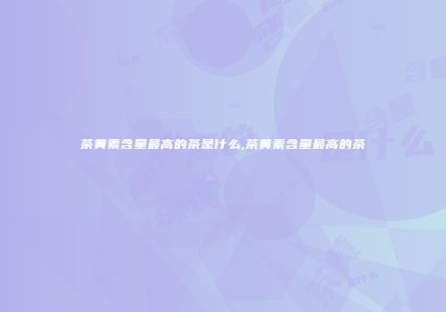 茶黄素含量最高的茶是什么,茶黄素含量最高的茶