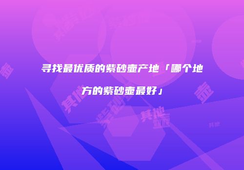 寻找最优质的紫砂壶产地「哪个地方的紫砂壶最好」