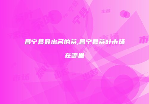 昌宁县最出名的茶,昌宁县茶叶市场在哪里