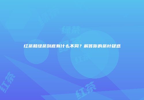 红茶和绿茶到底有什么不同？解答你的茶叶疑惑