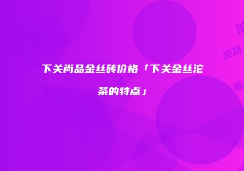 下关尚品金丝砖价格「下关金丝沱茶的特点」