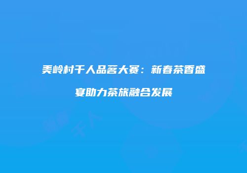美岭村千人品茗大赛：新春茶香盛宴助力茶旅融合发展