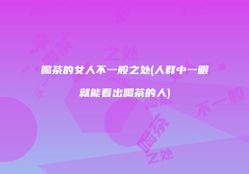 喝茶的女人不一般之处(人群中一眼就能看出喝茶的人)