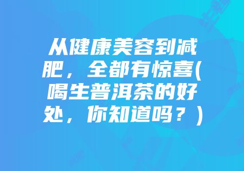 从健康美容到减肥，全都有惊喜(喝生普洱茶的好处，你知道吗？)