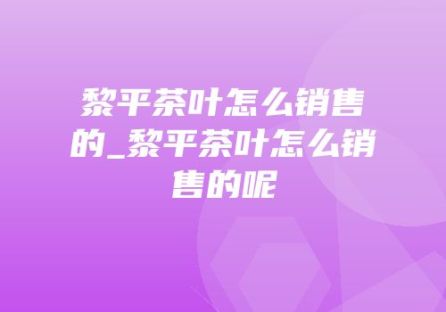 黎平茶叶怎么销售的_黎平茶叶怎么销售的呢