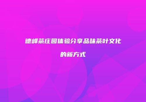 德峰茶庄园体验分享品味茶叶文化的新方式