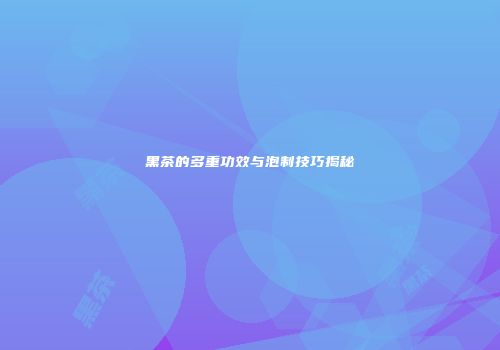 黑茶的多重功效与泡制技巧揭秘