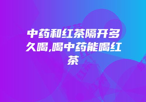 中药和红茶隔开多久喝,喝中药能喝红茶