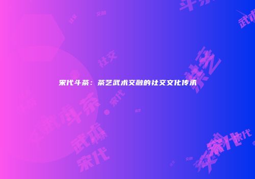 宋代斗茶：茶艺武术交融的社交文化传承