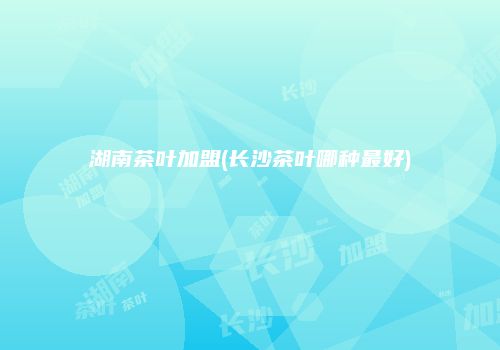 湖南茶叶加盟(长沙茶叶哪种最好)