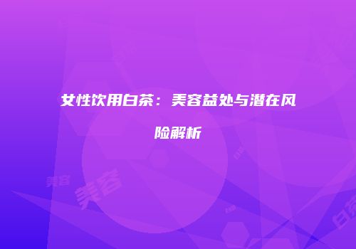 女性饮用白茶：美容益处与潜在风险解析