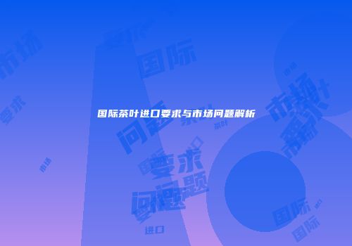 国际茶叶进口要求与市场问题解析