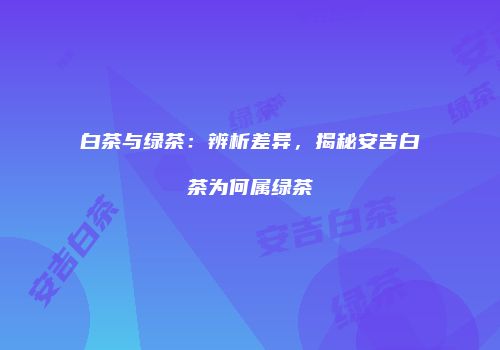 白茶与绿茶：辨析差异，揭秘安吉白茶为何属绿茶