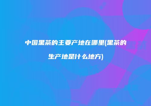 中国黑茶的主要产地在哪里(黑茶的生产地是什么地方)