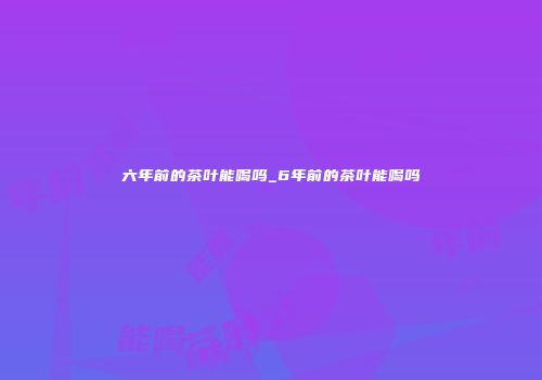 六年前的茶叶能喝吗_6年前的茶叶能喝吗