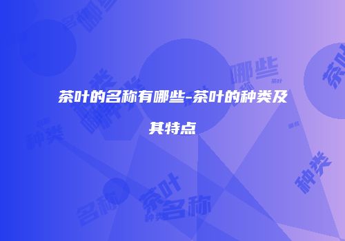 茶叶的名称有哪些-茶叶的种类及其特点