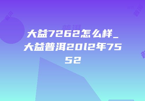 大益7262怎么样_大益普洱20l2年7552
