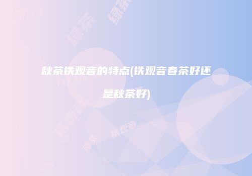 秋茶铁观音的特点(铁观音春茶好还是秋茶好)