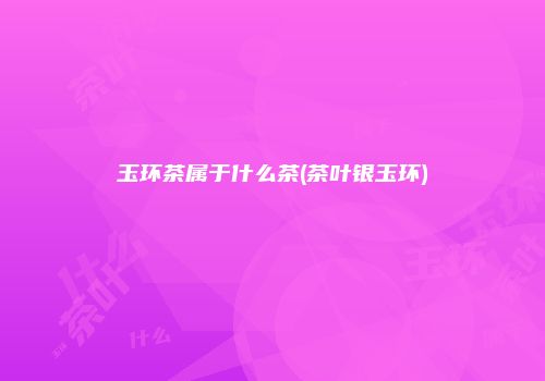 玉环茶属于什么茶(茶叶银玉环)