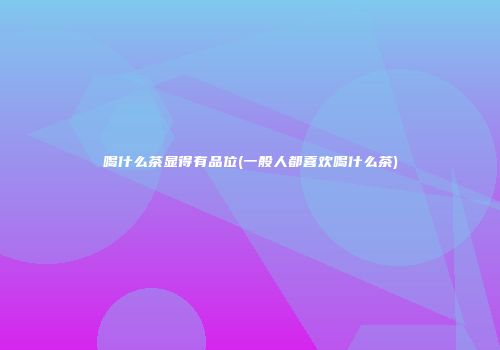 喝什么茶显得有品位(一般人都喜欢喝什么茶)